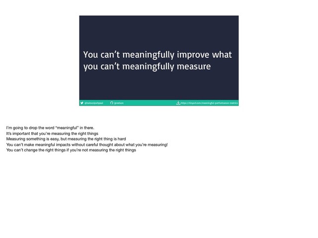 @nelsonjoshpaul jpnelson https://tinyurl.com/meaningful-performance-metrics
You can’t meaningfully improve what
you can’t meaningfully measure
I’m going to drop the word “meaningful” in there.

It’s important that you’re measuring the right things

Measuring something is easy, but measuring the right thing is hard

You can’t make meaningful impacts without careful thought about what you’re measuring!

You can’t change the right things if you’re not measuring the right things
