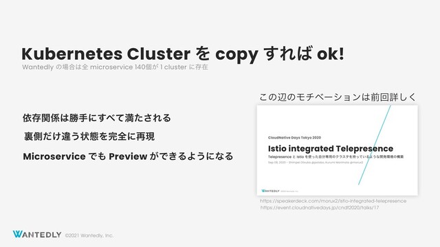 ©2021 Wantedly, Inc.
Kubernetes Cluster Λ copy ͢Ε͹ ok!
ґଘؔ܎͸উखʹ͢΂ͯຬͨ͞ΕΔ
ཪଆ͚ͩҧ͏ঢ়ଶΛ׬શʹ࠶ݱ
Wantedly ͷ৔߹͸શ microservice 140ݸ͕ 1 cluster ʹଘࡏ
Microservice Ͱ΋ Preview ͕Ͱ͖ΔΑ͏ʹͳΔ
https://speakerdeck.com/morux2/istio-integrated-telepresence
https://event.cloudnativedays.jp/cndt2020/talks/17
͜ͷลͷϞνϕʔγϣϯ͸લճৄ͘͠
