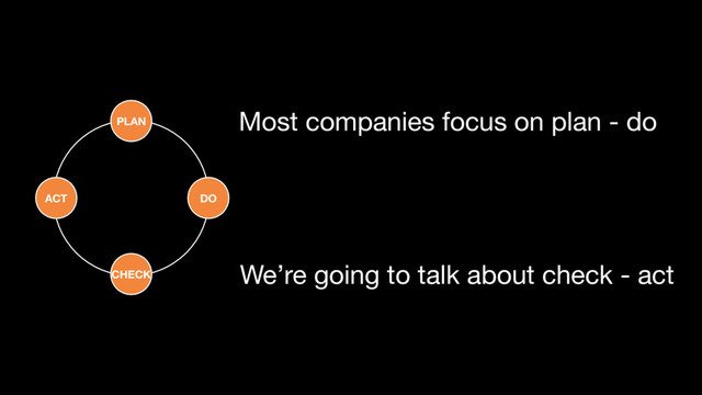 CHECK
DO
ACT
PLAN Most companies focus on plan - do
We’re going to talk about check - act
