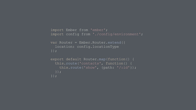 import Ember from 'ember';
import config from './config/environment';
var Router = Ember.Router.extend({
location: config.locationType
});
export default Router.map(function() {
this.route('contacts', function() {
this.route('show', {path: '/:id'});
});
});
