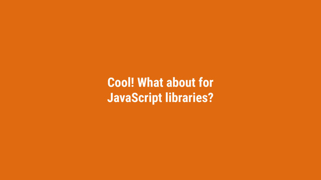 Cool! What about for
JavaScript libraries?
