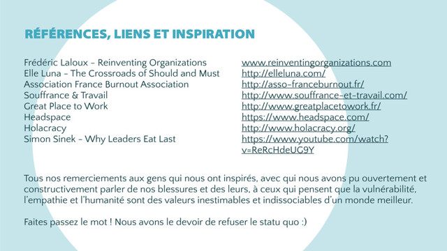 Frédéric Laloux - Reinventing Organizations
Elle Luna - The Crossroads of Should and Must
Association France Burnout Association
Souffrance & Travail
Great Place to Work
Headspace
Holacracy
Simon Sinek - Why Leaders Eat Last
www.reinventingorganizations.com
http://elleluna.com/
http://asso-franceburnout.fr/
http://www.souffrance-et-travail.com/
http://www.greatplacetowork.fr/
https://www.headspace.com/
http://www.holacracy.org/
https://www.youtube.com/watch?
v=ReRcHdeUG9Y
RÉFÉRENCES, LIENS ET INSPIRATION
Tous nos remerciements aux gens qui nous ont inspirés, avec qui nous avons pu ouvertement et
constructivement parler de nos blessures et des leurs, à ceux qui pensent que la vulnérabilité,
l’empathie et l’humanité sont des valeurs inestimables et indissociables d’un monde meilleur.
Faites passez le mot ! Nous avons le devoir de refuser le statu quo :)
