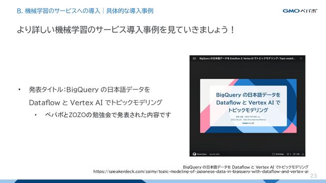 23
• 発表タイトル：BigQuery の日本語データを
Dataflow と Vertex AI でトピックモデリング
• ペパボとZOZOの勉強会で発表された内容です
より詳しい機械学習のサービス導入事例を見ていきましょう！
B. 機械学習のサービスへの導入｜具体的な導入事例
BigQuery の日本語データを Dataflow と Vertex AI でトピックモデリング
https://speakerdeck.com/zaimy/topic-modeling-of-japanese-data-in-bigquery-with-dataflow-and-vertex-ai
