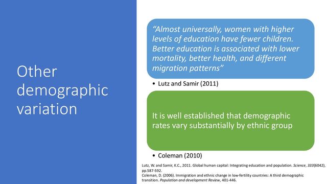 Other
demographic
variation
“Almost universally, women with higher
levels of education have fewer children.
Better education is associated with lower
mortality, better health, and different
migration patterns”
• Lutz and Samir (2011)
It is well established that demographic
rates vary substantially by ethnic group
• Coleman (2010)
Lutz, W. and Samir, K.C., 2011. Global human capital: Integrating education and population. Science, 333(6042),
pp.587-592.
Coleman, D. (2006). Immigration and ethnic change in low-fertility countries: A third demographic
transition. Population and development Review, 401-446.
