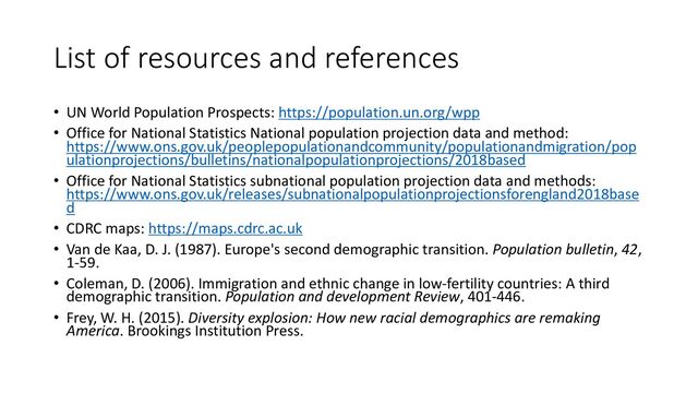 List of resources and references
• UN World Population Prospects: https://population.un.org/wpp
• Office for National Statistics National population projection data and method:
https://www.ons.gov.uk/peoplepopulationandcommunity/populationandmigration/pop
ulationprojections/bulletins/nationalpopulationprojections/2018based
• Office for National Statistics subnational population projection data and methods:
https://www.ons.gov.uk/releases/subnationalpopulationprojectionsforengland2018base
d
• CDRC maps: https://maps.cdrc.ac.uk
• Van de Kaa, D. J. (1987). Europe's second demographic transition. Population bulletin, 42,
1-59.
• Coleman, D. (2006). Immigration and ethnic change in low-fertility countries: A third
demographic transition. Population and development Review, 401-446.
• Frey, W. H. (2015). Diversity explosion: How new racial demographics are remaking
America. Brookings Institution Press.
