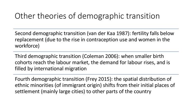 Other theories of demographic transition
Second demographic transition (van der Kaa 1987): fertility falls below
replacement (due to the rise in contraception use and women in the
workforce)
Third demographic transition (Coleman 2006): when smaller birth
cohorts reach the labour market, the demand for labour rises, and is
filled by international migration
Fourth demographic transition (Frey 2015): the spatial distribution of
ethnic minorities (of immigrant origin) shifts from their initial places of
settlement (mainly large cities) to other parts of the country
