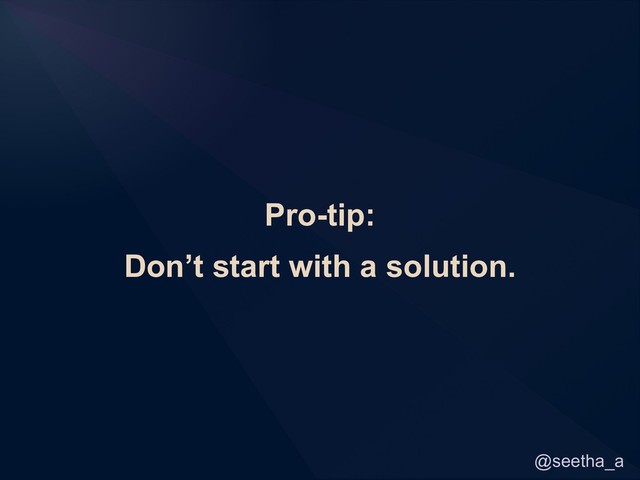@seetha_a
Pro-tip:
Don’t start with a solution.
