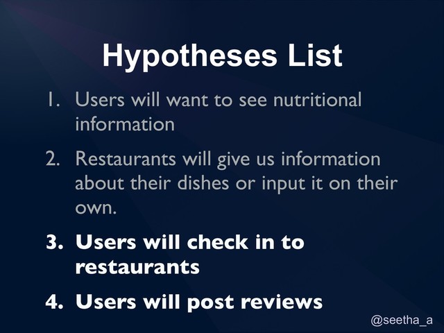 @seetha_a
Hypotheses List
1. Users will want to see nutritional
information
2. Restaurants will give us information
about their dishes or input it on their
own.
3. Users will check in to
restaurants
4. Users will post reviews
