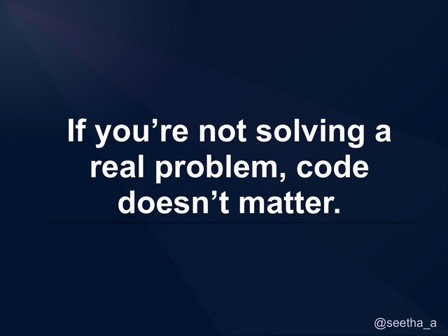 @seetha_a
If you’re not solving a
real problem, code
doesn’t matter.
