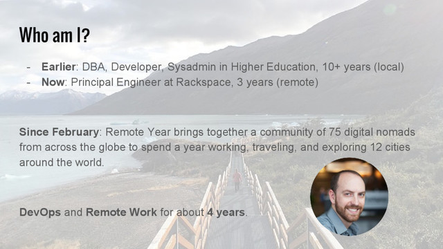 Who am I?
- Earlier: DBA, Developer, Sysadmin in Higher Education, 10+ years (local)
- Now: Principal Engineer at Rackspace, 3 years (remote)
Since February: Remote Year brings together a community of 75 digital nomads
from across the globe to spend a year working, traveling, and exploring 12 cities
around the world.
DevOps and Remote Work for about 4 years.
