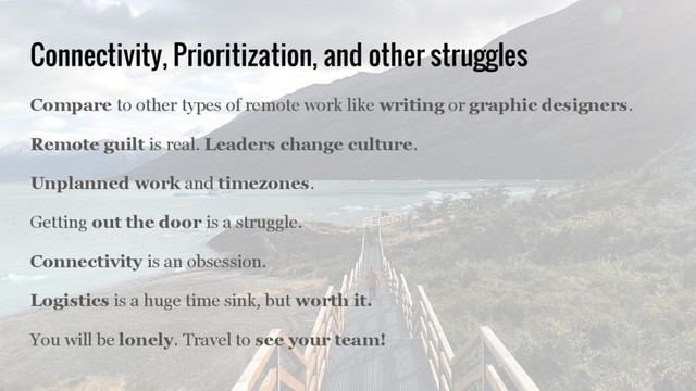 Connectivity, Prioritization, and other struggles
Compare to other types of remote work like writing or graphic designers.
Remote guilt is real. Leaders change culture.
Unplanned work and timezones.
Getting out the door is a struggle.
Connectivity is an obsession.
Logistics is a huge time sink, but worth it.
You will be lonely. Travel to see your team!
