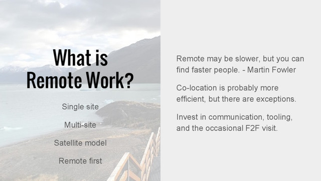 Remote may be slower, but you can
find faster people. - Martin Fowler
Co-location is probably more
efficient, but there are exceptions.
Invest in communication, tooling,
and the occasional F2F visit.
What is
Remote Work?
Single site
Multi-site
Satellite model
Remote first
