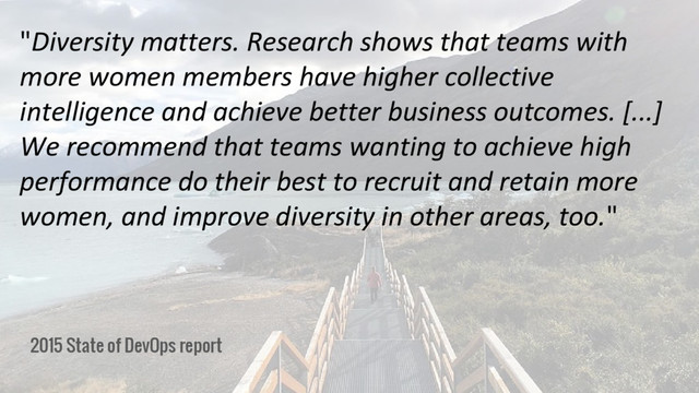 2015 State of DevOps report
"Diversity matters. Research shows that teams with
more women members have higher collective
intelligence and achieve better business outcomes. [...]
We recommend that teams wanting to achieve high
performance do their best to recruit and retain more
women, and improve diversity in other areas, too."
