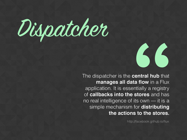 “
The dispatcher is the central hub that
manages all data ﬂow in a Flux
application. It is essentially a registry
of callbacks into the stores and has
no real intelligence of its own — it is a
simple mechanism for distributing
the actions to the stores.
Dispatcher
http://facebook.github.io/ﬂux
