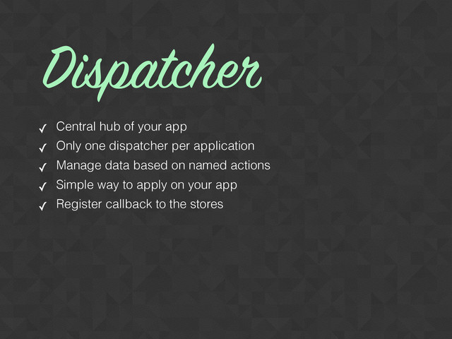 ✓ Central hub of your app
✓ Only one dispatcher per application
✓ Manage data based on named actions
✓ Simple way to apply on your app
✓ Register callback to the stores
Dispatcher
