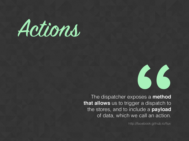 The dispatcher exposes a method
that allows us to trigger a dispatch to
the stores, and to include a payload
of data, which we call an action.
Actions
http://facebook.github.io/ﬂux
