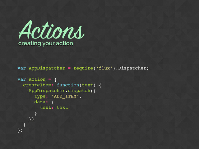 Actions
var AppDispatcher = require(‘flux').Dispatcher;
var Action = {
createItem: function(text) {
AppDispatcher.dispatch({
type: 'ADD_ITEM',
data: {
text: text
}
})
}
};
creating your action
