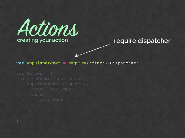 Actions
var AppDispatcher = require(‘flux').Dispatcher;
var Action = {
createItem: function(text) {
AppDispatcher.dispatch({
type: 'ADD_ITEM',
data: {
text: text
}
})
}
};
creating your action require dispatcher
