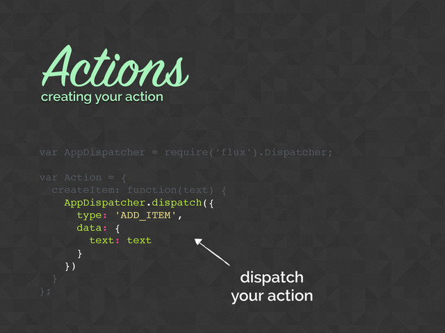 Actions
var AppDispatcher = require(‘flux').Dispatcher;
var Action = {
createItem: function(text) {
AppDispatcher.dispatch({
type: 'ADD_ITEM',
data: {
text: text
}
})
}
};
creating your action
dispatch
your action
