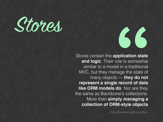 Stores contain the application state
and logic. Their role is somewhat
similar to a model in a traditional
MVC, but they manage the state of
many objects — they do not
represent a single record of data
like ORM models do. Nor are they
the same as Backbone's collections.
More than simply managing a
collection of ORM-style objects
Stores
“
http://facebook.github.io/ﬂux
