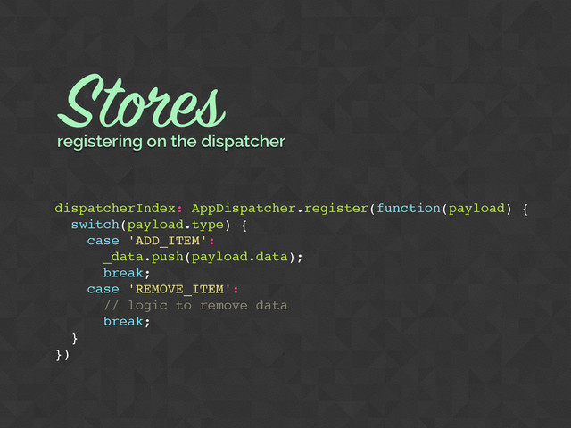 dispatcherIndex: AppDispatcher.register(function(payload) {
switch(payload.type) {
case 'ADD_ITEM':
_data.push(payload.data);
break;
case 'REMOVE_ITEM':
// logic to remove data
break;
}
})
Stores
registering on the dispatcher
