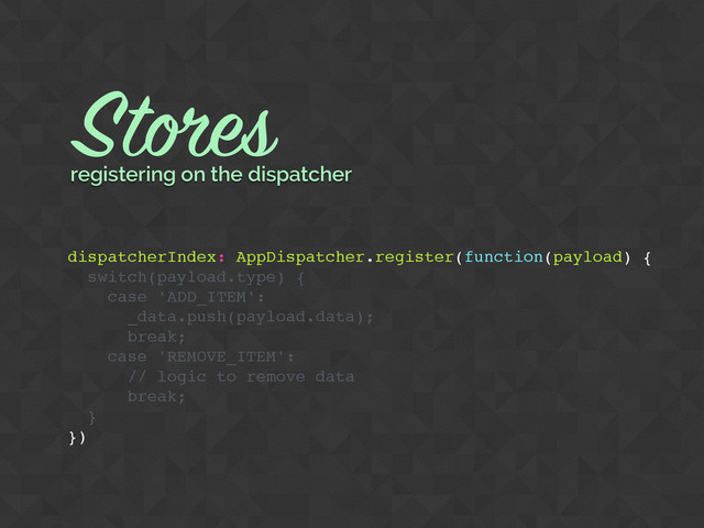 dispatcherIndex: AppDispatcher.register(function(payload) {
switch(payload.type) {
case 'ADD_ITEM':
_data.push(payload.data);
break;
case 'REMOVE_ITEM':
// logic to remove data
break;
}
})
Stores
registering on the dispatcher
