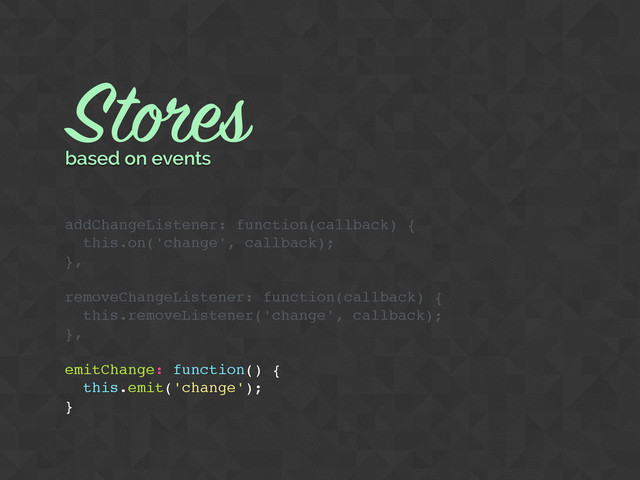 Stores
based on events
addChangeListener: function(callback) {
this.on('change', callback);
},
removeChangeListener: function(callback) {
this.removeListener('change', callback);
},
emitChange: function() {
this.emit('change');
}
