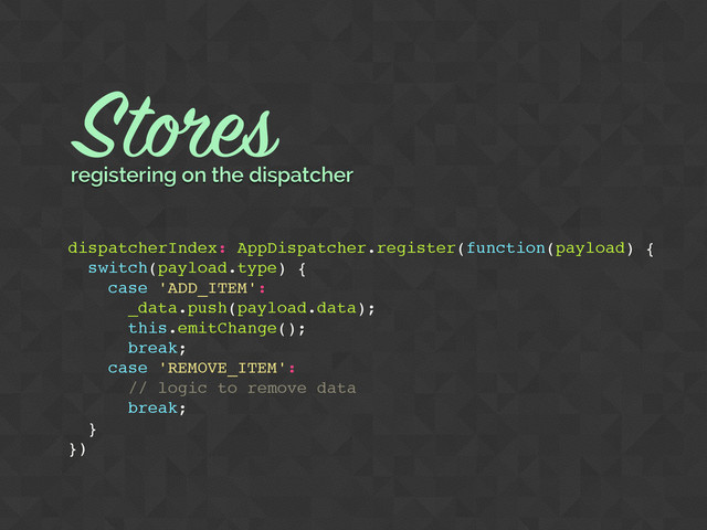dispatcherIndex: AppDispatcher.register(function(payload) {
switch(payload.type) {
case 'ADD_ITEM':
_data.push(payload.data);
this.emitChange();
break;
case 'REMOVE_ITEM':
// logic to remove data
break;
}
})
Stores
registering on the dispatcher
