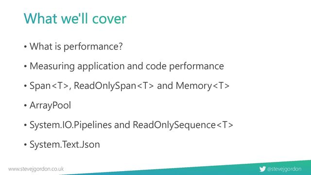 @stevejgordon
www.stevejgordon.co.uk
What we'll cover
• What is performance?
• Measuring application and code performance
• Span, ReadOnlySpan and Memory
• ArrayPool
• System.IO.Pipelines and ReadOnlySequence
• System.Text.Json
