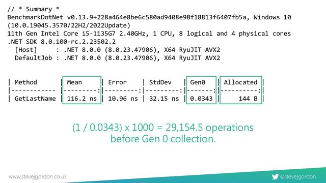 @stevejgordon
www.stevejgordon.co.uk
// * Summary *
BenchmarkDotNet v0.13.9+228a464e8be6c580ad9408e98f18813f6407fb5a, Windows 10
(10.0.19045.3570/22H2/2022Update)
11th Gen Intel Core i5-1135G7 2.40GHz, 1 CPU, 8 logical and 4 physical cores
.NET SDK 8.0.100-rc.2.23502.2
[Host] : .NET 8.0.0 (8.0.23.47906), X64 RyuJIT AVX2
DefaultJob : .NET 8.0.0 (8.0.23.47906), X64 RyuJIT AVX2
| Method | Mean | Error | StdDev | Gen0 | Allocated |
|------------ |---------:|---------:|---------:|-------:|----------:|
| GetLastName | 116.2 ns | 10.96 ns | 32.15 ns | 0.0343 | 144 B |
(1 / 0.0343) x 1000 = 29,154.5 operations
before Gen 0 collection.
