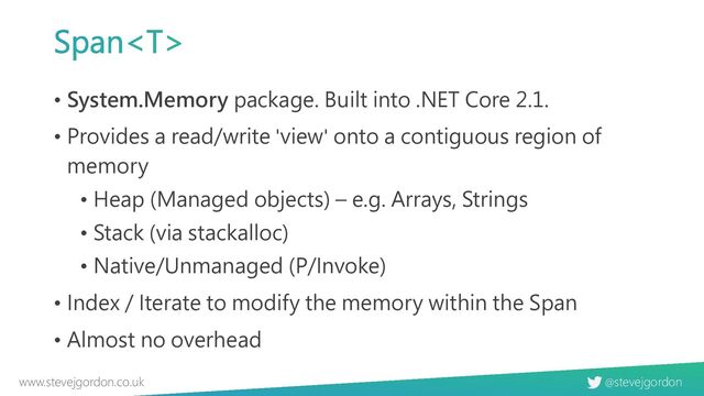 @stevejgordon
www.stevejgordon.co.uk
Span
• System.Memory package. Built into .NET Core 2.1.
• Provides a read/write 'view' onto a contiguous region of
memory
• Heap (Managed objects) – e.g. Arrays, Strings
• Stack (via stackalloc)
• Native/Unmanaged (P/Invoke)
• Index / Iterate to modify the memory within the Span
• Almost no overhead

