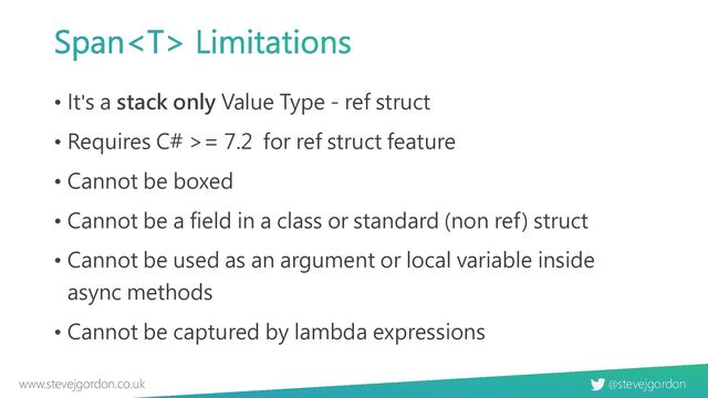 @stevejgordon
www.stevejgordon.co.uk
Span Limitations
• It's a stack only Value Type - ref struct
• Requires C# >= 7.2 for ref struct feature
• Cannot be boxed
• Cannot be a field in a class or standard (non ref) struct
• Cannot be used as an argument or local variable inside
async methods
• Cannot be captured by lambda expressions
