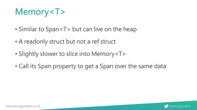 @stevejgordon
www.stevejgordon.co.uk
Memory
• Similar to Span but can live on the heap
• A readonly struct but not a ref struct
• Slightly slower to slice into Memory
• Call its Span property to get a Span over the same data
