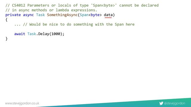 @stevejgordon
www.stevejgordon.co.uk
// CS4012 Parameters or locals of type 'Span' cannot be declared
// in async methods or lambda expressions.
private async Task SomethingAsync(Span data)
{
... // Would be nice to do something with the Span here
await Task.Delay(1000);
}
