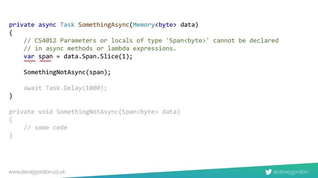 @stevejgordon
www.stevejgordon.co.uk
private async Task SomethingAsync(Memory data)
{
// CS4012 Parameters or locals of type 'Span' cannot be declared
// in async methods or lambda expressions.
var span = data.Span.Slice(1);
SomethingNotAsync(span);
await Task.Delay(1000);
}
private void SomethingNotAsync(Span data)
{
// some code
}
