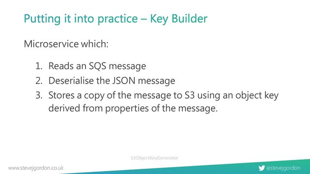 @stevejgordon
www.stevejgordon.co.uk
Putting it into practice – Key Builder
Microservice which:
1. Reads an SQS message
2. Deserialise the JSON message
3. Stores a copy of the message to S3 using an object key
derived from properties of the message.
S3ObjectKeyGenerator
