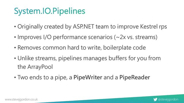 @stevejgordon
www.stevejgordon.co.uk
System.IO.Pipelines
• Originally created by ASP.NET team to improve Kestrel rps
• Improves I/O performance scenarios (~2x vs. streams)
• Removes common hard to write, boilerplate code
• Unlike streams, pipelines manages buffers for you from
the ArrayPool
• Two ends to a pipe, a PipeWriter and a PipeReader
