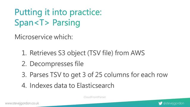 @stevejgordon
www.stevejgordon.co.uk
Putting it into practice:
Span Parsing
Microservice which:
1. Retrieves S3 object (TSV file) from AWS
2. Decompresses file
3. Parses TSV to get 3 of 25 columns for each row
4. Indexes data to Elasticsearch
CloudFrontParser
