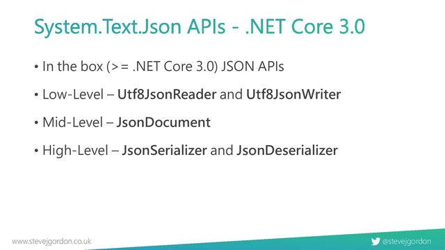 @stevejgordon
www.stevejgordon.co.uk
System.Text.Json APIs - .NET Core 3.0
• In the box (>= .NET Core 3.0) JSON APIs
• Low-Level – Utf8JsonReader and Utf8JsonWriter
• Mid-Level – JsonDocument
• High-Level – JsonSerializer and JsonDeserializer
