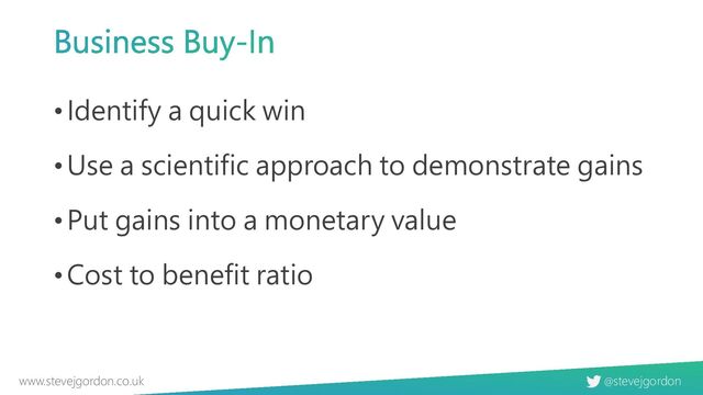 @stevejgordon
www.stevejgordon.co.uk
Business Buy-In
•Identify a quick win
•Use a scientific approach to demonstrate gains
•Put gains into a monetary value
•Cost to benefit ratio
