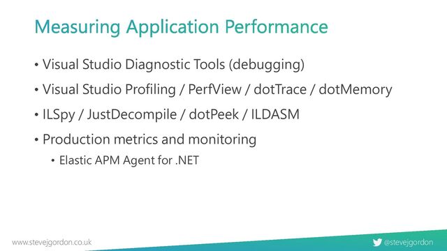 @stevejgordon
www.stevejgordon.co.uk
Measuring Application Performance
• Visual Studio Diagnostic Tools (debugging)
• Visual Studio Profiling / PerfView / dotTrace / dotMemory
• ILSpy / JustDecompile / dotPeek / ILDASM
• Production metrics and monitoring
• Elastic APM Agent for .NET

