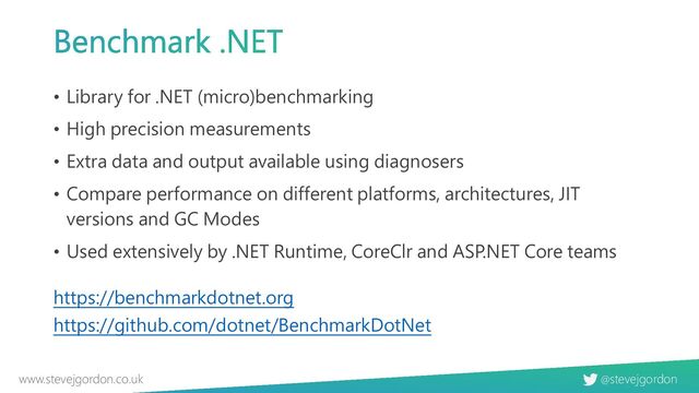@stevejgordon
www.stevejgordon.co.uk
Benchmark .NET
• Library for .NET (micro)benchmarking
• High precision measurements
• Extra data and output available using diagnosers
• Compare performance on different platforms, architectures, JIT
versions and GC Modes
• Used extensively by .NET Runtime, CoreClr and ASP.NET Core teams
https://benchmarkdotnet.org
https://github.com/dotnet/BenchmarkDotNet
