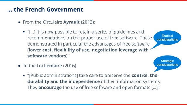 … the French Government
• From the Circulaire Ayrault (2012):
• “[…] it is now possible to retain a series of guidelines and
recommendations on the proper use of free software. These
demonstrated in particular the advantages of free software
(lower cost, ﬂexibility of use, negotiation leverage with
software vendors).”
• To the Loi Lemaire (2016):
• “[Public administrations] take care to preserve the control, the
durability and the independence of their information systems.
They encourage the use of free software and open formats […]”
Tactical
considerations
Strategic
considerations
