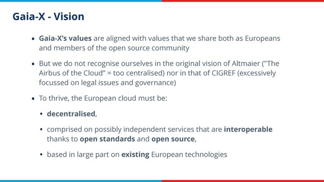 Gaia-X - Vision
• Gaia-X’s values are aligned with values that we share both as Europeans
and members of the open source community
• But we do not recognise ourselves in the original vision of Altmaier ("The
Airbus of the Cloud” = too centralised) nor in that of CIGREF (excessively
focussed on legal issues and governance)
• To thrive, the European cloud must be:
• decentralised,
• comprised on possibly independent services that are interoperable
thanks to open standards and open source,
• based in large part on existing European technologies
