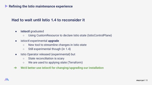 11
Had to wait until Istio 1.4 to reconsider it
Reﬁning the Istio maintenance experience
● istioctl graduated
○ Using CustomResource to declare Istio state (IstioControlPlane)
● istioctl experimental upgrade
○ New tool to streamline changes in Istio state
○ Still experimental though (in 1.4)
● Istio Operator released (experimental) but
○ State reconciliation is scary
○ We are used to applying state (Terraform)
➔ We’d better use istioctl for changing/upgrading our installation
