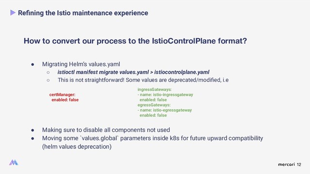 12
● Migrating Helm’s values.yaml
○ istioctl manifest migrate values.yaml > istiocontrolplane.yaml
○ This is not straightforward! Some values are deprecated/modiﬁed, i.e
How to convert our process to the IstioControlPlane format?
Reﬁning the Istio maintenance experience
certManager:
enabled: false
ingressGateways:
- name: istio-ingressgateway
enabled: false
egressGateways:
- name: istio-egressgateway
enabled: false
● Making sure to disable all components not used
● Moving some `values.global` parameters inside k8s for future upward compatibility
(helm values deprecation)

