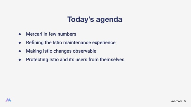 3
Today’s agenda
● Mercari in few numbers
● Reﬁning the Istio maintenance experience
● Making Istio changes observable
● Protecting Istio and its users from themselves
