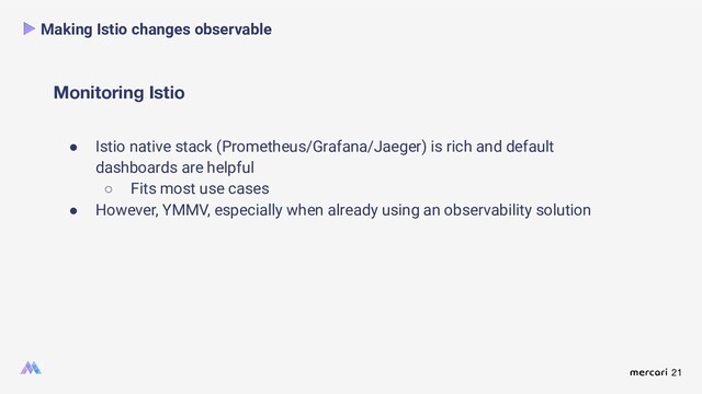 21
Monitoring Istio
Making Istio changes observable
● Istio native stack (Prometheus/Grafana/Jaeger) is rich and default
dashboards are helpful
○ Fits most use cases
● However, YMMV, especially when already using an observability solution
