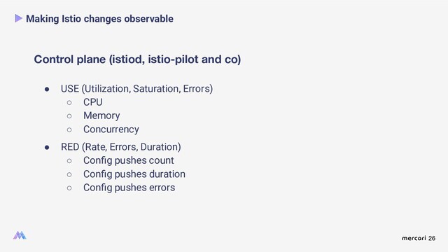 26
Control plane (istiod, istio-pilot and co)
Making Istio changes observable
● USE (Utilization, Saturation, Errors)
○ CPU
○ Memory
○ Concurrency
● RED (Rate, Errors, Duration)
○ Conﬁg pushes count
○ Conﬁg pushes duration
○ Conﬁg pushes errors
