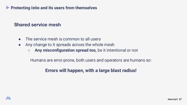 37
Shared service mesh
Protecting Istio and its users from themselves
● The service mesh is common to all users
● Any change to it spreads across the whole mesh
○ Any misconﬁguration spread too, be it intentional or not
Humans are error-prone, both users and operators are humans so:
Errors will happen, with a large blast radius!
